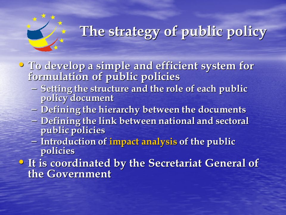 The strategy of public policy The strategy of public policy To develop a simple and efficient system for formulation of public policies To develop a simple and efficient system for formulation of public policies – Setting the structure and the role of each public policy document – Defining the hierarchy between the documents – Defining the link between national and sectoral public policies – Introduction of impact analysis of the public policies It is coordinated by the Secretariat General of the Government It is coordinated by the Secretariat General of the Government