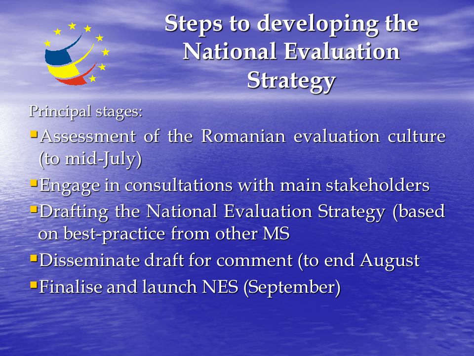 Steps to developing the National Evaluation Strategy Principal stages:  Assessment of the Romanian evaluation culture (to mid-July)  Engage in consultations with main stakeholders  Drafting the National Evaluation Strategy (based on best-practice from other MS  Disseminate draft for comment (to end August  Finalise and launch NES (September)