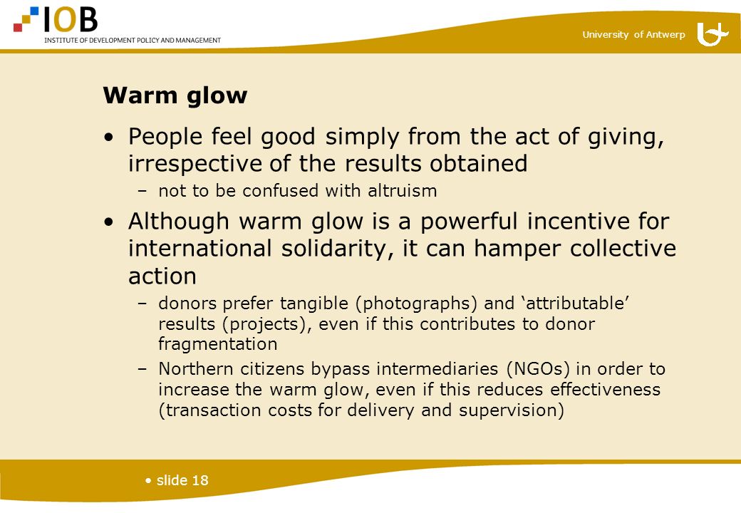 University of Antwerp slide 18 Warm glow People feel good simply from the act of giving, irrespective of the results obtained –not to be confused with altruism Although warm glow is a powerful incentive for international solidarity, it can hamper collective action –donors prefer tangible (photographs) and ‘attributable’ results (projects), even if this contributes to donor fragmentation –Northern citizens bypass intermediaries (NGOs) in order to increase the warm glow, even if this reduces effectiveness (transaction costs for delivery and supervision)