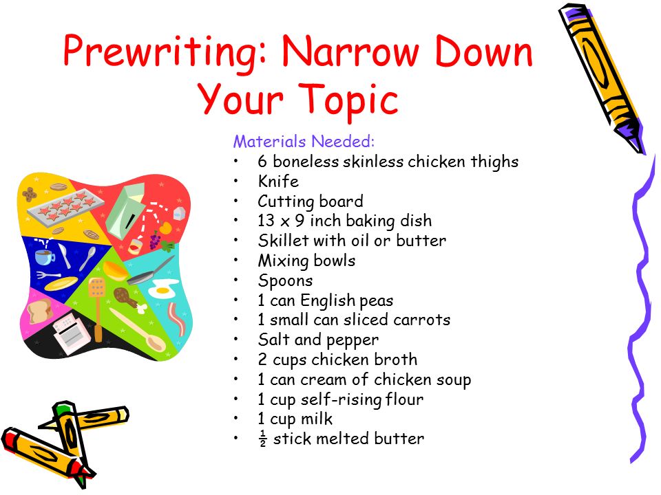 Prewriting: Narrow Down Your Topic Materials Needed: 6 boneless skinless chicken thighs Knife Cutting board 13 x 9 inch baking dish Skillet with oil or butter Mixing bowls Spoons 1 can English peas 1 small can sliced carrots Salt and pepper 2 cups chicken broth 1 can cream of chicken soup 1 cup self-rising flour 1 cup milk ½ stick melted butter