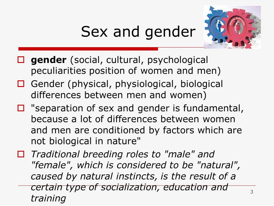 3 Sex and gender  gender (social, cultural, psychological peculiarities position of women and men)  Gender (physical, physiological, biological differences between men and women)  separation of sex and gender is fundamental, because a lot of differences between women and men are conditioned by factors which are not biological in nature  Traditional breeding roles to male and female , which is considered to be natural , caused by natural instincts, is the result of a certain type of socialization, education and training