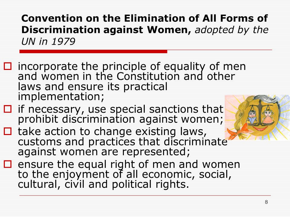 8 Convention on the Elimination of All Forms of Discrimination against Women, adopted by the UN in 1979  incorporate the principle of equality of men and women in the Constitution and other laws and ensure its practical implementation;  if necessary, use special sanctions that prohibit discrimination against women;  take action to change existing laws, customs and practices that discriminate against women are represented;  ensure the equal right of men and women to the enjoyment of all economic, social, cultural, civil and political rights.