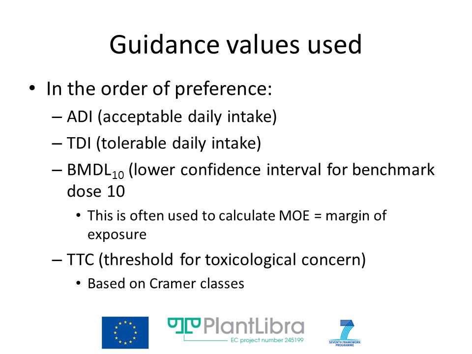 Guidance values used In the order of preference: – ADI (acceptable daily intake) – TDI (tolerable daily intake) – BMDL 10 (lower confidence interval for benchmark dose 10 This is often used to calculate MOE = margin of exposure – TTC (threshold for toxicological concern) Based on Cramer classes