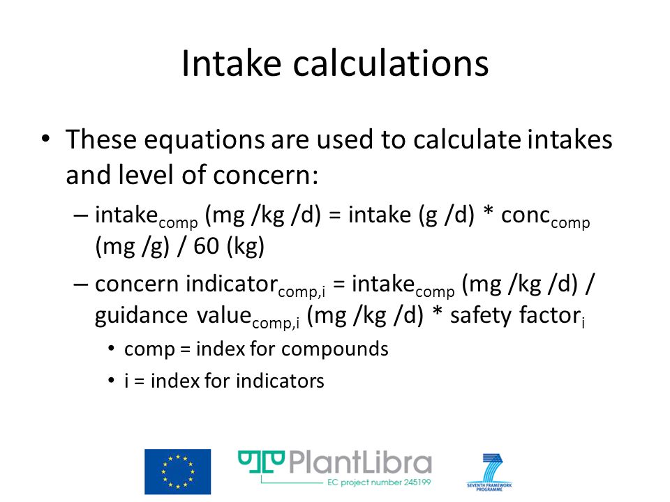 Intake calculations These equations are used to calculate intakes and level of concern: – intake comp (mg /kg /d) = intake (g /d) * conc comp (mg /g) / 60 (kg) – concern indicator comp,i = intake comp (mg /kg /d) / guidance value comp,i (mg /kg /d) * safety factor i comp = index for compounds i = index for indicators