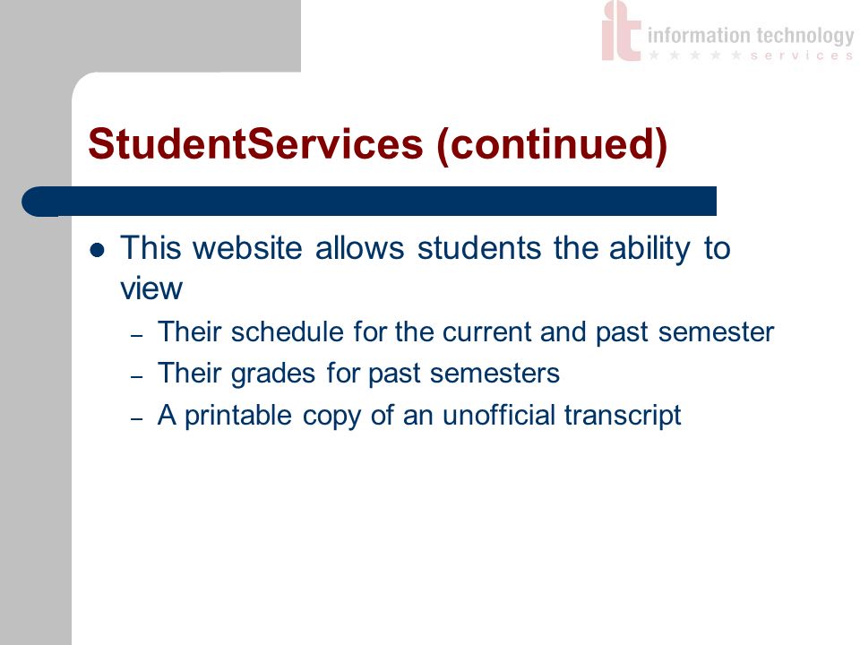 StudentServices (continued) This website allows students the ability to view – Their schedule for the current and past semester – Their grades for past semesters – A printable copy of an unofficial transcript