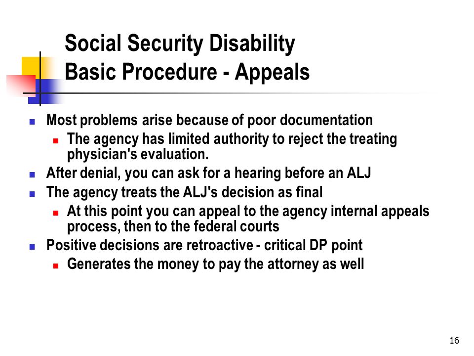 16 Social Security Disability Basic Procedure - Appeals Most problems arise because of poor documentation The agency has limited authority to reject the treating physician s evaluation.