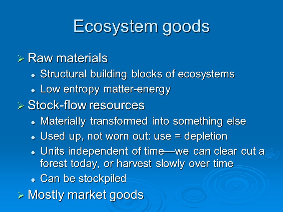 Ecosystem goods  Raw materials Structural building blocks of ecosystems Structural building blocks of ecosystems Low entropy matter-energy Low entropy matter-energy  Stock-flow resources Materially transformed into something else Materially transformed into something else Used up, not worn out: use = depletion Used up, not worn out: use = depletion Units independent of time—we can clear cut a forest today, or harvest slowly over time Units independent of time—we can clear cut a forest today, or harvest slowly over time Can be stockpiled Can be stockpiled  Mostly market goods