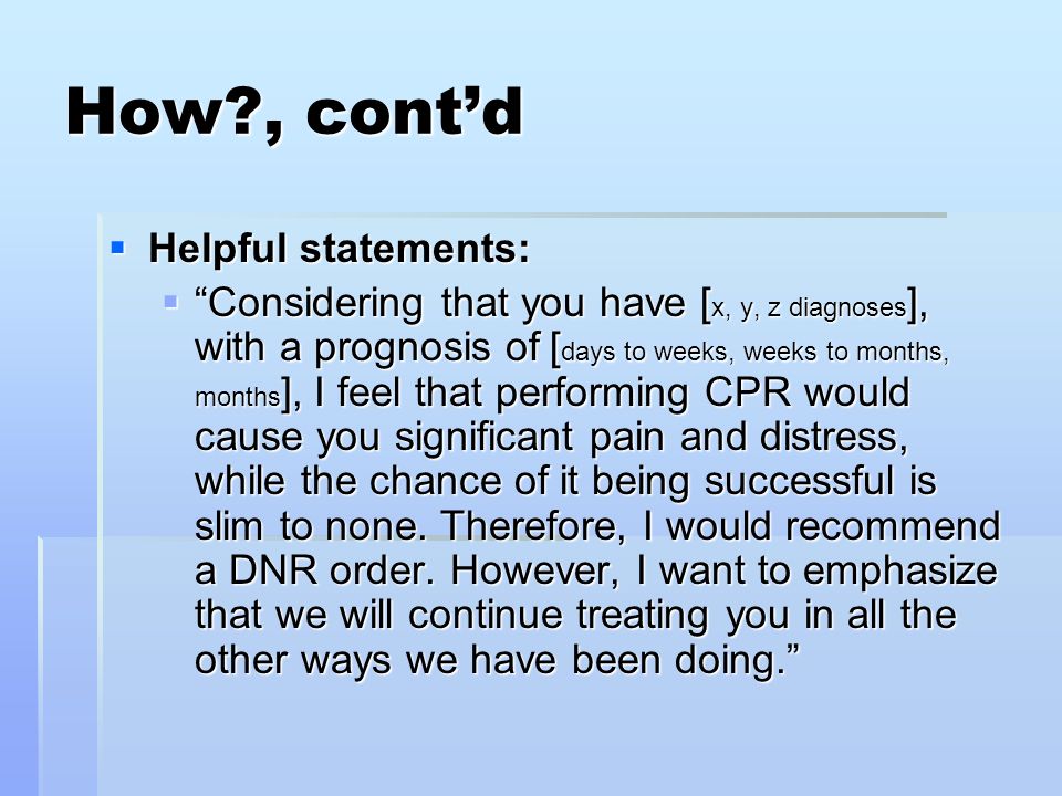 How , cont’d  Helpful statements:  Considering that you have [ x, y, z diagnoses ], with a prognosis of [ days to weeks, weeks to months, months ], I feel that performing CPR would cause you significant pain and distress, while the chance of it being successful is slim to none.