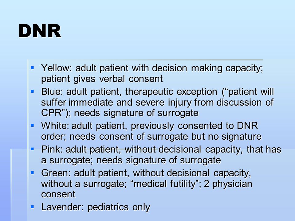 DNR  Yellow: adult patient with decision making capacity; patient gives verbal consent  Blue: adult patient, therapeutic exception ( patient will suffer immediate and severe injury from discussion of CPR ); needs signature of surrogate  White: adult patient, previously consented to DNR order; needs consent of surrogate but no signature  Pink: adult patient, without decisional capacity, that has a surrogate; needs signature of surrogate  Green: adult patient, without decisional capacity, without a surrogate; medical futility ; 2 physician consent  Lavender: pediatrics only