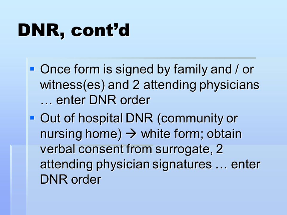 DNR, cont’d  Once form is signed by family and / or witness(es) and 2 attending physicians … enter DNR order  Out of hospital DNR (community or nursing home)  white form; obtain verbal consent from surrogate, 2 attending physician signatures … enter DNR order