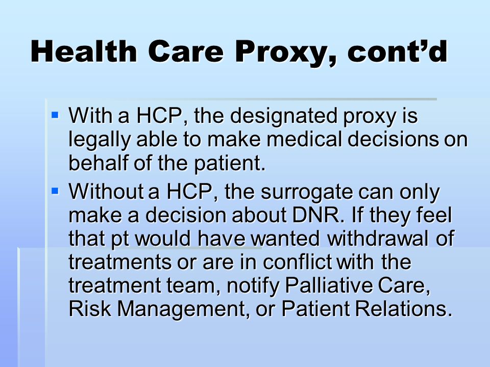 Health Care Proxy, cont’d  With a HCP, the designated proxy is legally able to make medical decisions on behalf of the patient.