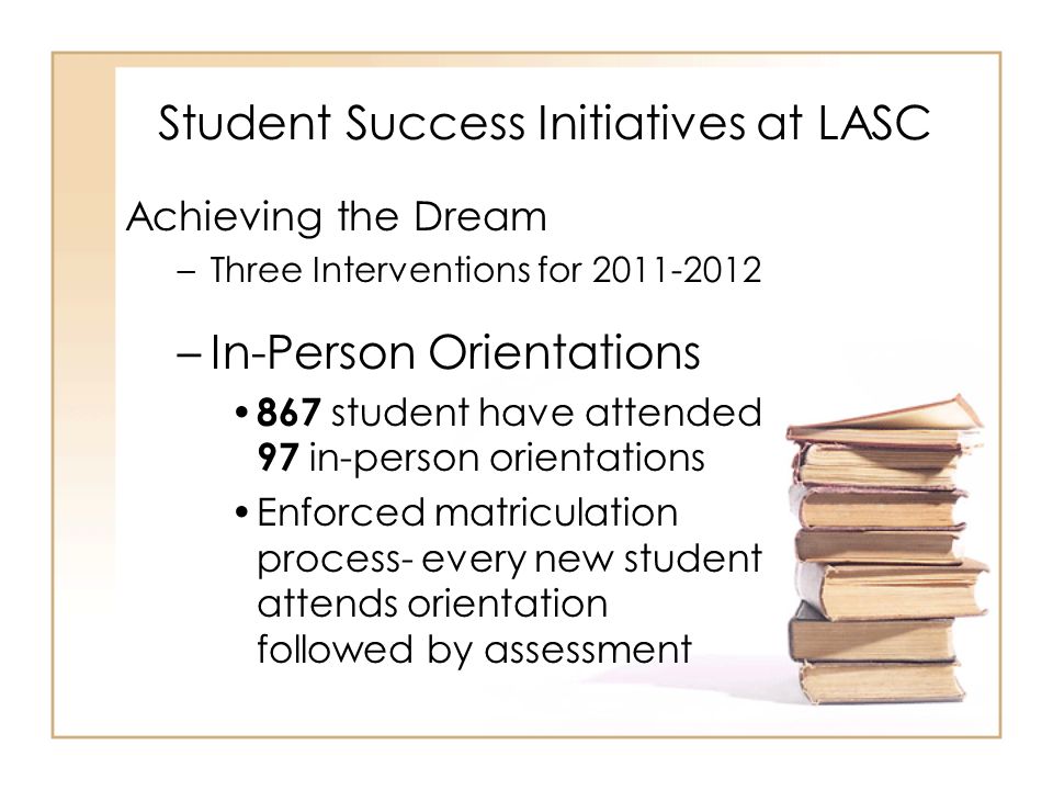 Student Success Initiatives at LASC Achieving the Dream –Three Interventions for –In-Person Orientations 867 student have attended 97 in-person orientations Enforced matriculation process- every new student attends orientation followed by assessment
