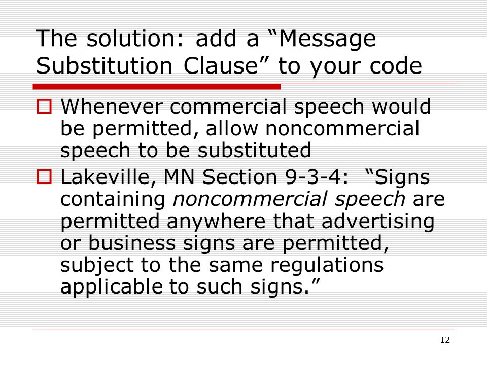 12 The solution: add a Message Substitution Clause to your code  Whenever commercial speech would be permitted, allow noncommercial speech to be substituted  Lakeville, MN Section 9-3-4: Signs containing noncommercial speech are permitted anywhere that advertising or business signs are permitted, subject to the same regulations applicable to such signs.