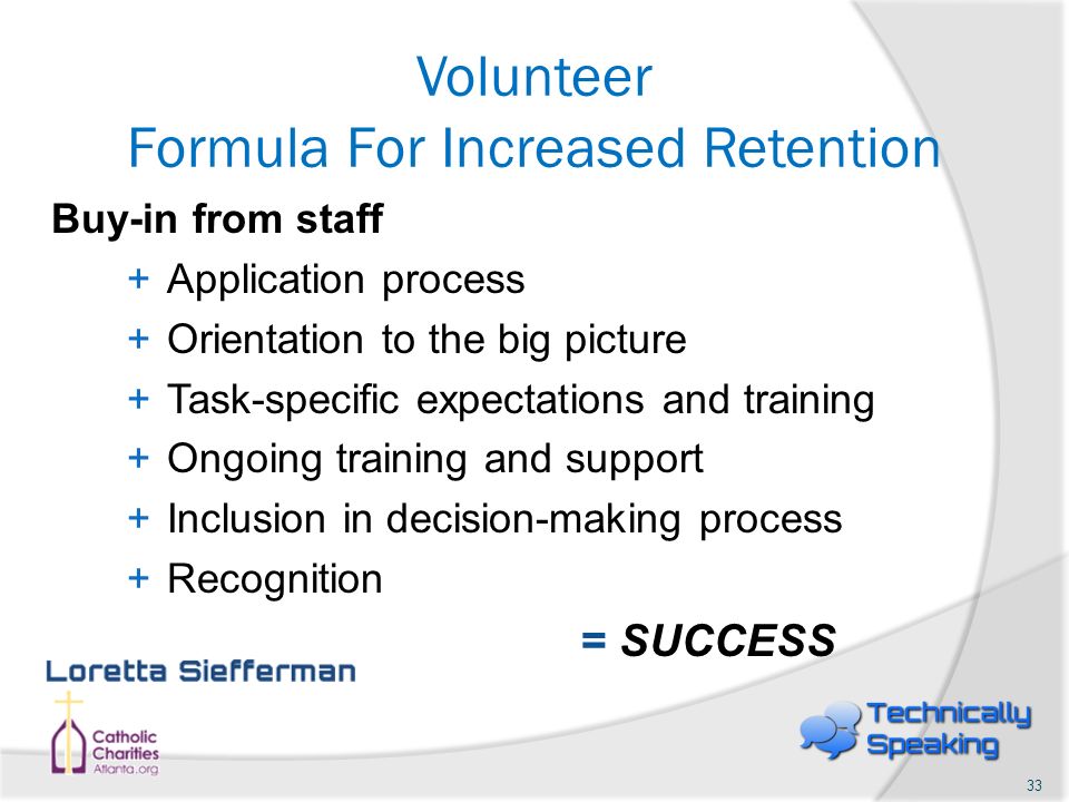 Volunteer Formula For Increased Retention Buy-in from staff +Application process +Orientation to the big picture +Task-specific expectations and training +Ongoing training and support +Inclusion in decision-making process +Recognition = SUCCESS 33