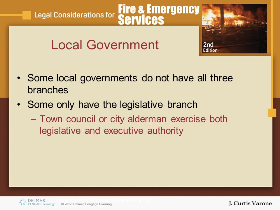 Copyright © 2007 Thomson Delmar Learning Local Government Some local governments do not have all three branches Some only have the legislative branch –Town council or city alderman exercise both legislative and executive authority