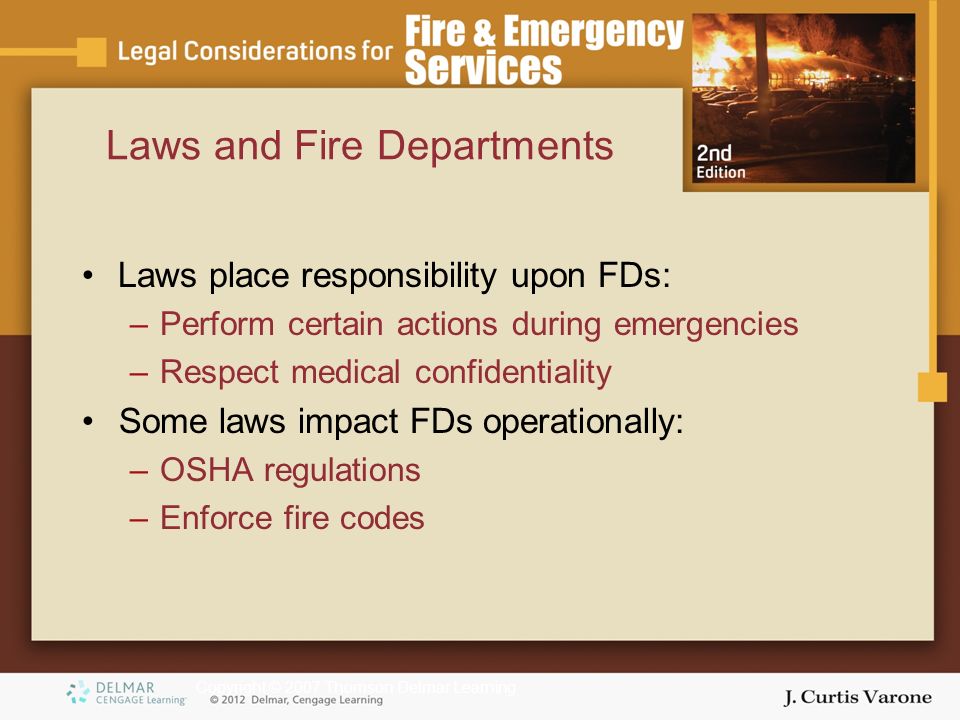 Copyright © 2007 Thomson Delmar Learning Laws and Fire Departments Laws place responsibility upon FDs: –Perform certain actions during emergencies –Respect medical confidentiality Some laws impact FDs operationally: –OSHA regulations –Enforce fire codes