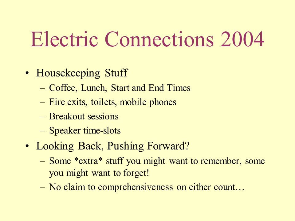Electric Connections 2004 Housekeeping Stuff –Coffee, Lunch, Start and End Times –Fire exits, toilets, mobile phones –Breakout sessions –Speaker time-slots Looking Back, Pushing Forward.
