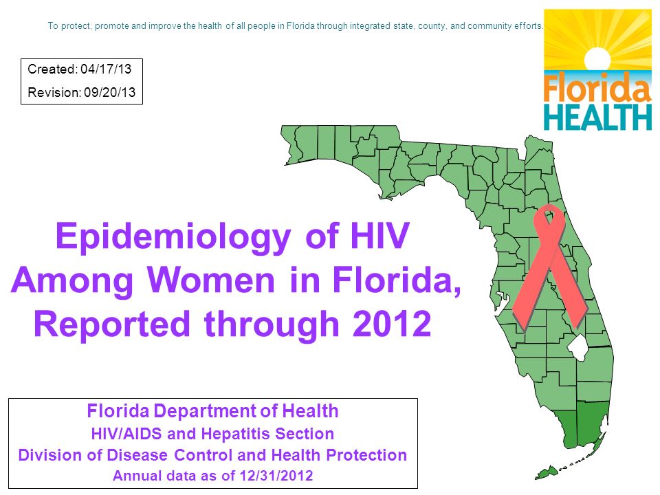 Epidemiology of HIV Among Women in Florida, Reported through 2012 Florida Department of Health HIV/AIDS and Hepatitis Section Division of Disease Control and Health Protection Annual data as of 12/31/2012 Created: 04/17/13 Revision: 09/20/13 To protect, promote and improve the health of all people in Florida through integrated state, county, and community efforts.
