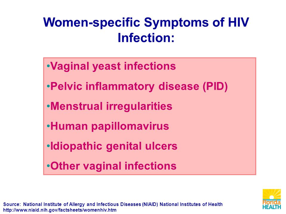 Women-specific Symptoms of HIV Infection: Vaginal yeast infections Pelvic inflammatory disease (PID) Menstrual irregularities Human papillomavirus Idiopathic genital ulcers Other vaginal infections Source: National Institute of Allergy and Infectious Diseases (NIAID) National Institutes of Health