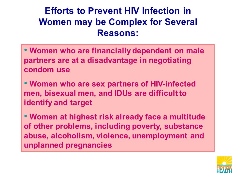 Efforts to Prevent HIV Infection in Women may be Complex for Several Reasons: Women who are financially dependent on male partners are at a disadvantage in negotiating condom use Women who are sex partners of HIV-infected men, bisexual men, and IDUs are difficult to identify and target Women at highest risk already face a multitude of other problems, including poverty, substance abuse, alcoholism, violence, unemployment and unplanned pregnancies