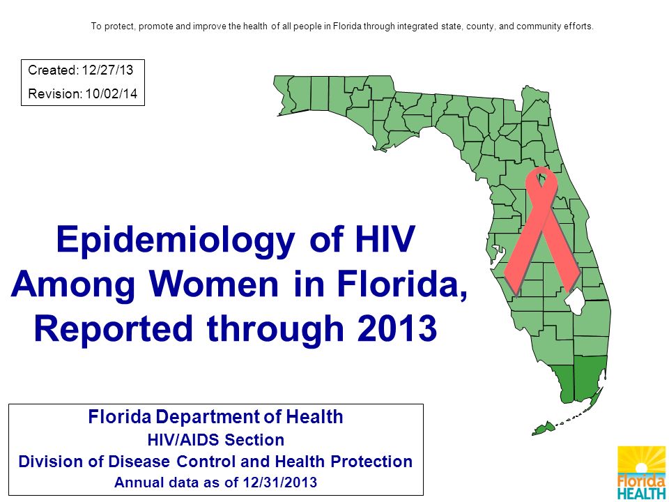 Epidemiology of HIV Among Women in Florida, Reported through 2013 Florida Department of Health HIV/AIDS Section Division of Disease Control and Health Protection Annual data as of 12/31/2013 Created: 12/27/13 Revision: 10/02/14 To protect, promote and improve the health of all people in Florida through integrated state, county, and community efforts.