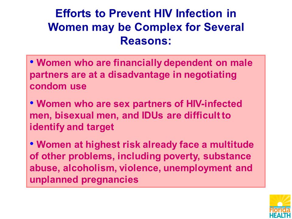 Efforts to Prevent HIV Infection in Women may be Complex for Several Reasons: Women who are financially dependent on male partners are at a disadvantage in negotiating condom use Women who are sex partners of HIV-infected men, bisexual men, and IDUs are difficult to identify and target Women at highest risk already face a multitude of other problems, including poverty, substance abuse, alcoholism, violence, unemployment and unplanned pregnancies