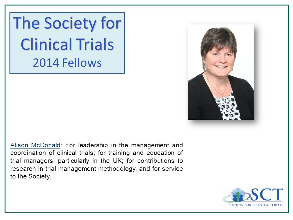 The Society for Clinical Trials 2014 Fellows Alison McDonald: For leadership in the management and coordination of clinical trials; for training and education of trial managers, particularly in the UK; for contributions to research in trial management methodology, and for service to the Society.