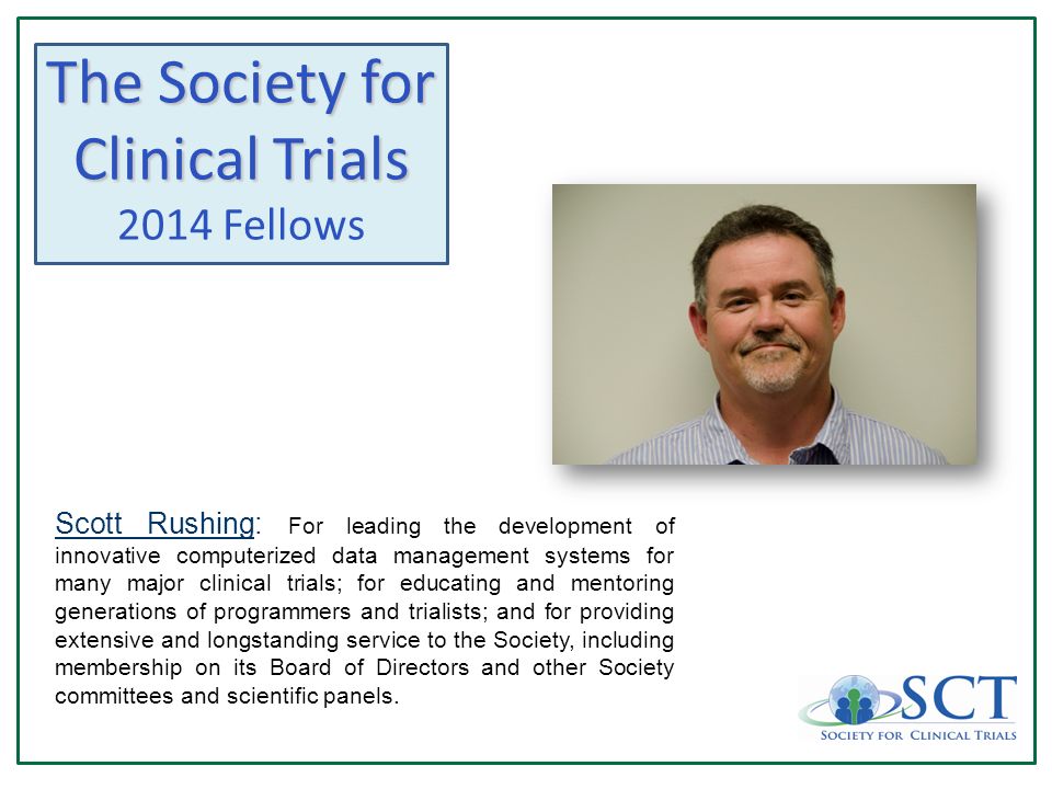 The Society for Clinical Trials 2014 Fellows Scott Rushing: For leading the development of innovative computerized data management systems for many major clinical trials; for educating and mentoring generations of programmers and trialists; and for providing extensive and longstanding service to the Society, including membership on its Board of Directors and other Society committees and scientific panels.