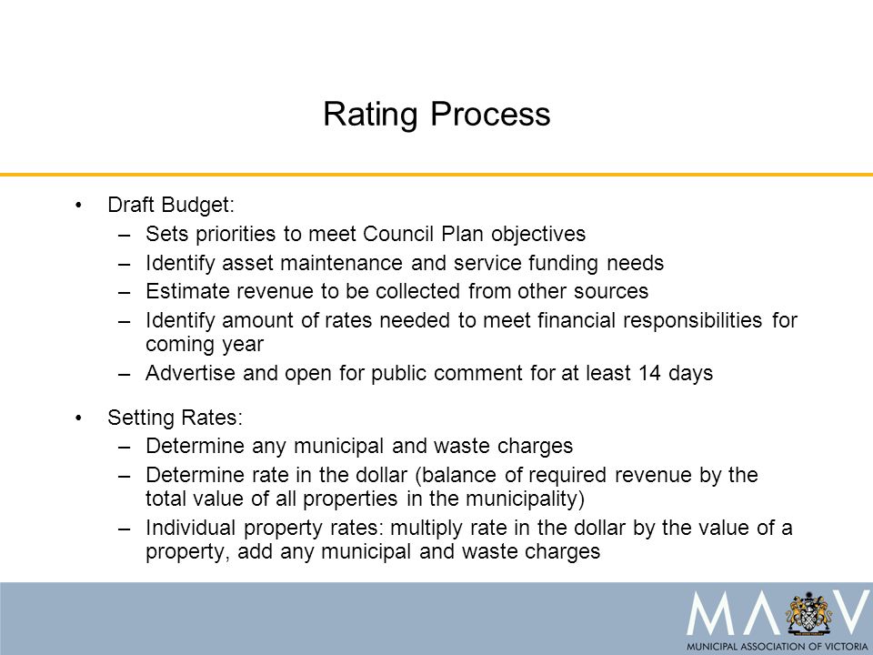 Rating Process Draft Budget: –Sets priorities to meet Council Plan objectives –Identify asset maintenance and service funding needs –Estimate revenue to be collected from other sources –Identify amount of rates needed to meet financial responsibilities for coming year –Advertise and open for public comment for at least 14 days Setting Rates: –Determine any municipal and waste charges –Determine rate in the dollar (balance of required revenue by the total value of all properties in the municipality) –Individual property rates: multiply rate in the dollar by the value of a property, add any municipal and waste charges