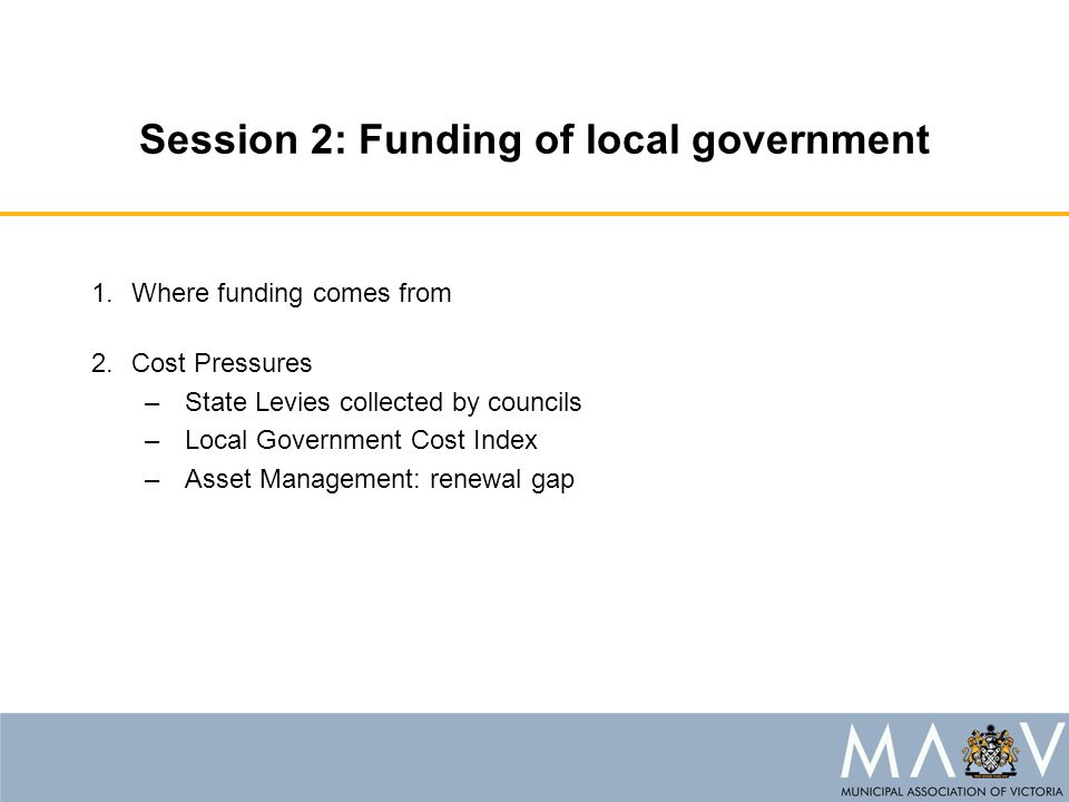 Session 2: Funding of local government 1.Where funding comes from 2.Cost Pressures –State Levies collected by councils –Local Government Cost Index –Asset Management: renewal gap