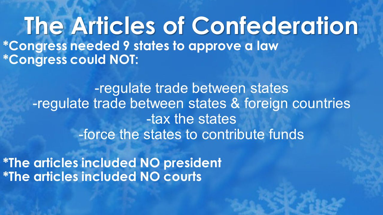 The Articles of Confederation *Congress needed 9 states to approve a law *Congress could NOT: -regulate trade between states -regulate trade between states & foreign countries -tax the states -force the states to contribute funds *The articles included NO president *The articles included NO courts