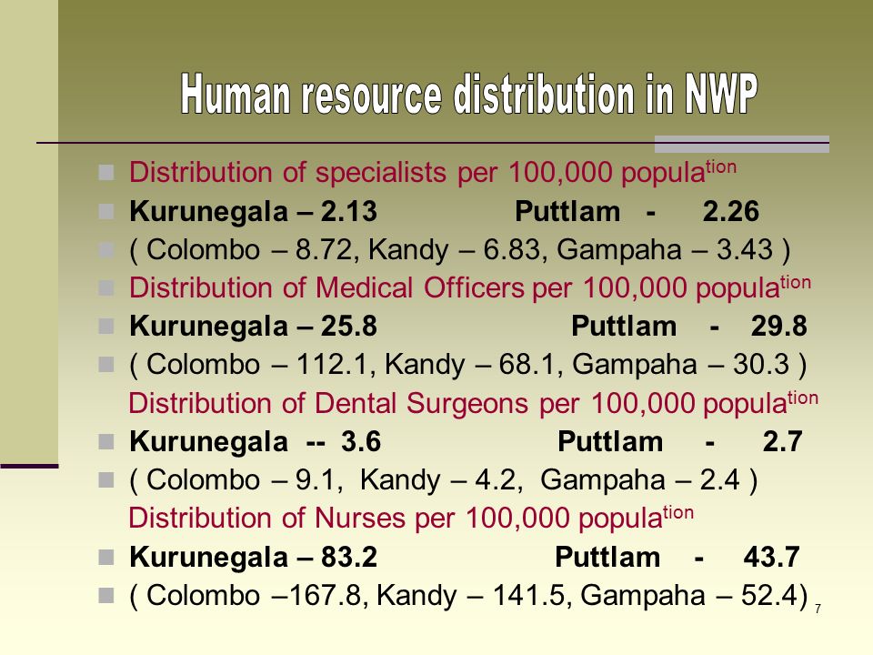 6 Government curative care network at present Kurunegala District 15 District Hospitals 12 Peripheral Units 14 Rural Hospitals 01 CD & MH 54 CDs Puttlam District 04 District Hospitals: 03 Peripheral Units: 06 Rural Hospitals: 05 CD & MH: 19 CDs : Other : STD, Chest, Filaria, Malaria and Leprosy Clinics Out reach Specialized Clinics: Maternal care:.DH Dankotuwa and DH Mundalama