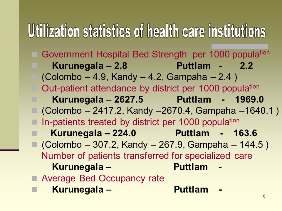 7 Distribution of specialists per 100,000 popula tion Kurunegala – 2.13 Puttlam ( Colombo – 8.72, Kandy – 6.83, Gampaha – 3.43 ) Distribution of Medical Officers per 100,000 popula tion Kurunegala – 25.8 Puttlam ( Colombo – 112.1, Kandy – 68.1, Gampaha – 30.3 ) Distribution of Dental Surgeons per 100,000 popula tion Kurunegala Puttlam ( Colombo – 9.1, Kandy – 4.2, Gampaha – 2.4 ) Distribution of Nurses per 100,000 popula tion Kurunegala – 83.2 Puttlam ( Colombo –167.8, Kandy – 141.5, Gampaha – 52.4)
