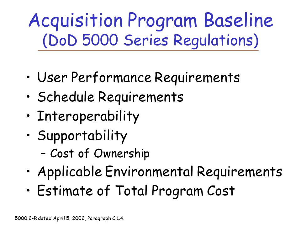 Acquisition Program Baseline (DoD 5000 Series Regulations) User Performance Requirements Schedule Requirements Interoperability Supportability –Cost of Ownership Applicable Environmental Requirements Estimate of Total Program Cost R dated April 5, 2002, Paragraph C 1.4.