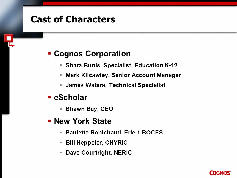 Cast of Characters  Cognos Corporation  Shara Bunis, Specialist, Education K-12  Mark Kilcawley, Senior Account Manager  James Waters, Technical Specialist  eScholar  Shawn Bay, CEO  New York State  Paulette Robichaud, Erie 1 BOCES  Bill Heppeler, CNYRIC  Dave Courtright, NERIC