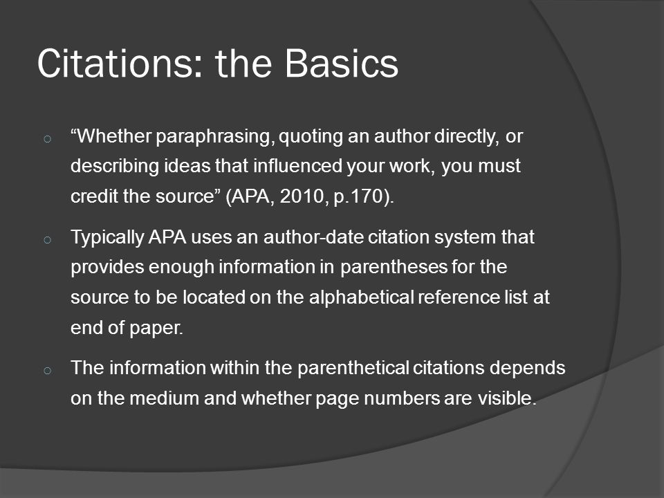 Citations: the Basics o Whether paraphrasing, quoting an author directly, or describing ideas that influenced your work, you must credit the source (APA, 2010, p.170).