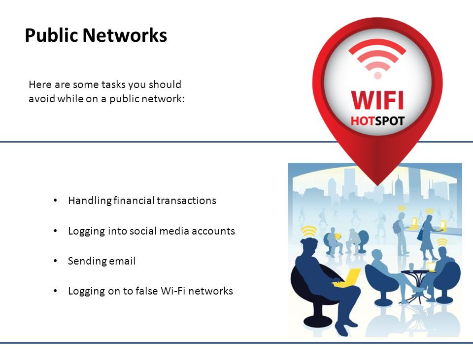 Public Networks Here are some tasks you should avoid while on a public network: Handling financial transactions Logging into social media accounts Sending  Logging on to false Wi-Fi networks