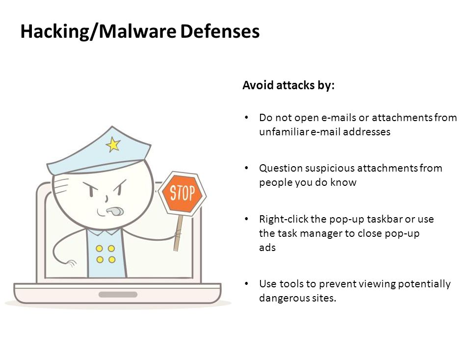 Hacking/Malware Defenses Avoid attacks by: Do not open  s or attachments from unfamiliar  addresses Question suspicious attachments from people you do know Right-click the pop-up taskbar or use the task manager to close pop-up ads Use tools to prevent viewing potentially dangerous sites.