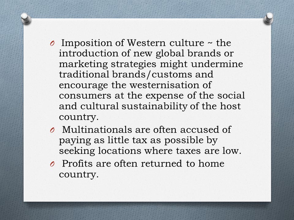 O Imposition of Western culture ~ the introduction of new global brands or marketing strategies might undermine traditional brands/customs and encourage the westernisation of consumers at the expense of the social and cultural sustainability of the host country.