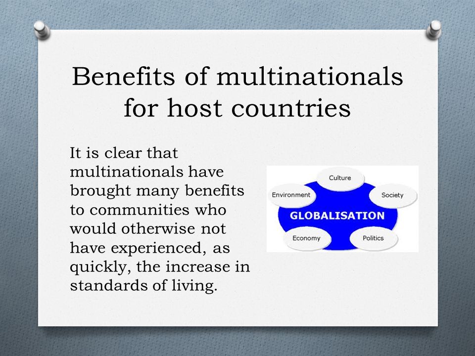 Benefits of multinationals for host countries It is clear that multinationals have brought many benefits to communities who would otherwise not have experienced, as quickly, the increase in standards of living.