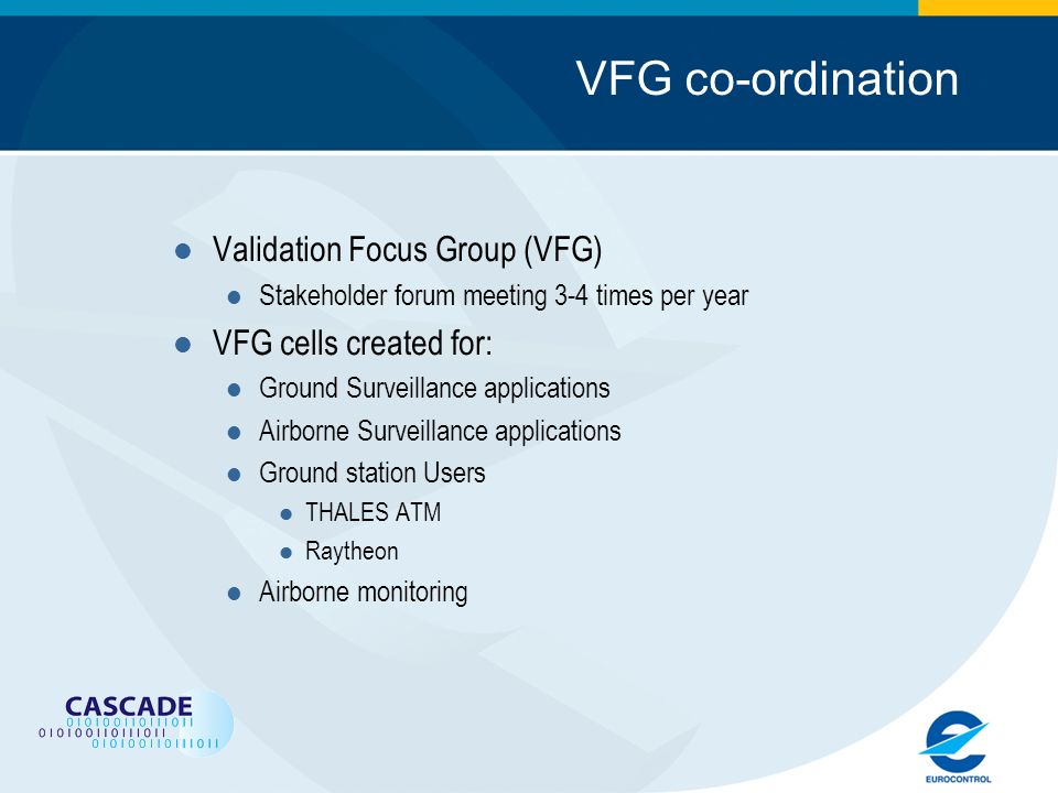 VFG co-ordination Validation Focus Group (VFG) Stakeholder forum meeting 3-4 times per year VFG cells created for: Ground Surveillance applications Airborne Surveillance applications Ground station Users THALES ATM Raytheon Airborne monitoring