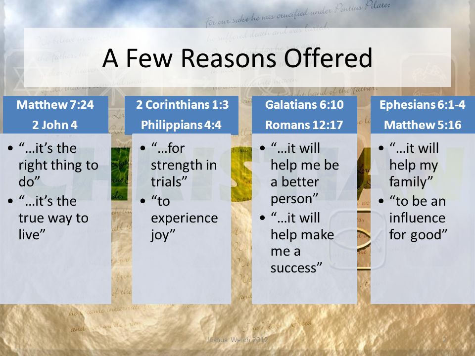 A Few Reasons Offered Matthew 7:24 2 John 4 …it’s the right thing to do …it’s the true way to live 2 Corinthians 1:3 Philippians 4:4 …for strength in trials to experience joy Galatians 6:10 Romans 12:17 …it will help me be a better person …it will help make me a success Ephesians 6:1-4 Matthew 5:16 …it will help my family to be an influence for good Joshua Welch 20122