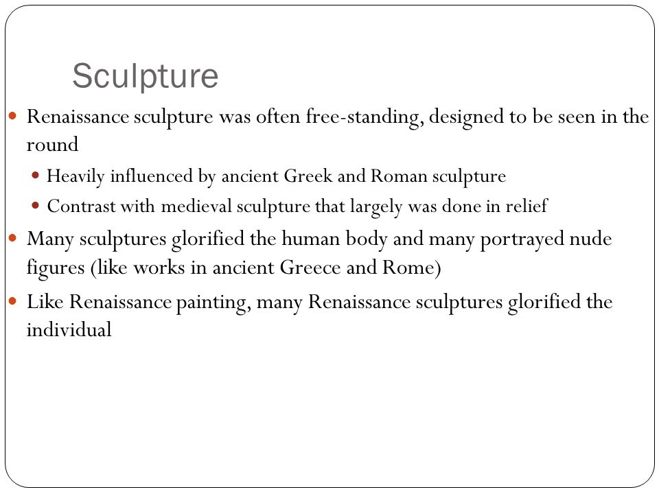 Sculpture Renaissance sculpture was often free-standing, designed to be seen in the round Heavily influenced by ancient Greek and Roman sculpture Contrast with medieval sculpture that largely was done in relief Many sculptures glorified the human body and many portrayed nude figures (like works in ancient Greece and Rome) Like Renaissance painting, many Renaissance sculptures glorified the individual