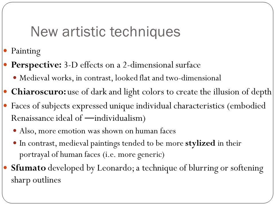 New artistic techniques Painting Perspective: 3-D effects on a 2-dimensional surface Medieval works, in contrast, looked flat and two-dimensional Chiaroscuro: use of dark and light colors to create the illusion of depth Faces of subjects expressed unique individual characteristics (embodied Renaissance ideal of ― individualism) Also, more emotion was shown on human faces In contrast, medieval paintings tended to be more stylized in their portrayal of human faces (i.e.