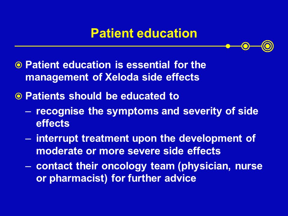 Patient education  Patient education is essential for the management of Xeloda side effects  Patients should be educated to –recognise the symptoms and severity of side effects –interrupt treatment upon the development of moderate or more severe side effects –contact their oncology team (physician, nurse or pharmacist) for further advice