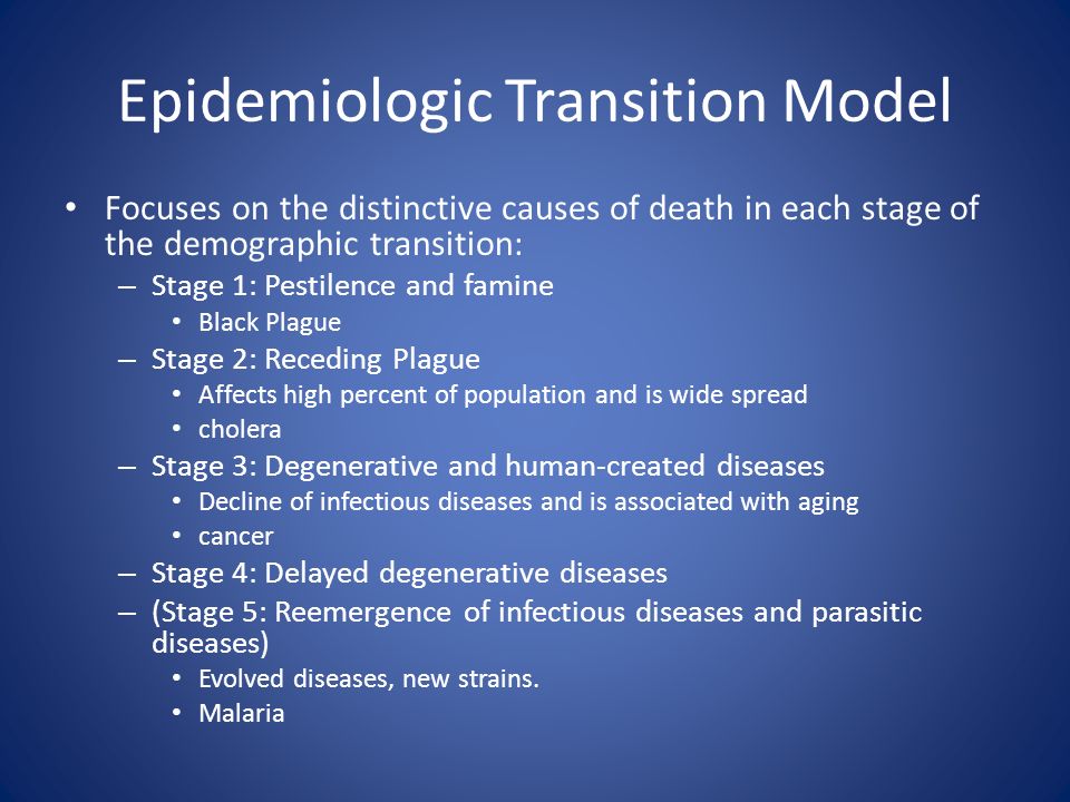 Epidemiologic Transition Model Focuses on the distinctive causes of death in each stage of the demographic transition: – Stage 1: Pestilence and famine Black Plague – Stage 2: Receding Plague Affects high percent of population and is wide spread cholera – Stage 3: Degenerative and human-created diseases Decline of infectious diseases and is associated with aging cancer – Stage 4: Delayed degenerative diseases – (Stage 5: Reemergence of infectious diseases and parasitic diseases) Evolved diseases, new strains.