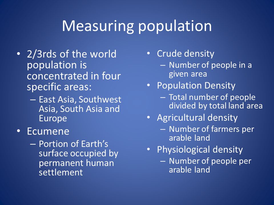 Measuring population 2/3rds of the world population is concentrated in four specific areas: – East Asia, Southwest Asia, South Asia and Europe Ecumene – Portion of Earth’s surface occupied by permanent human settlement Crude density – Number of people in a given area Population Density – Total number of people divided by total land area Agricultural density – Number of farmers per arable land Physiological density – Number of people per arable land