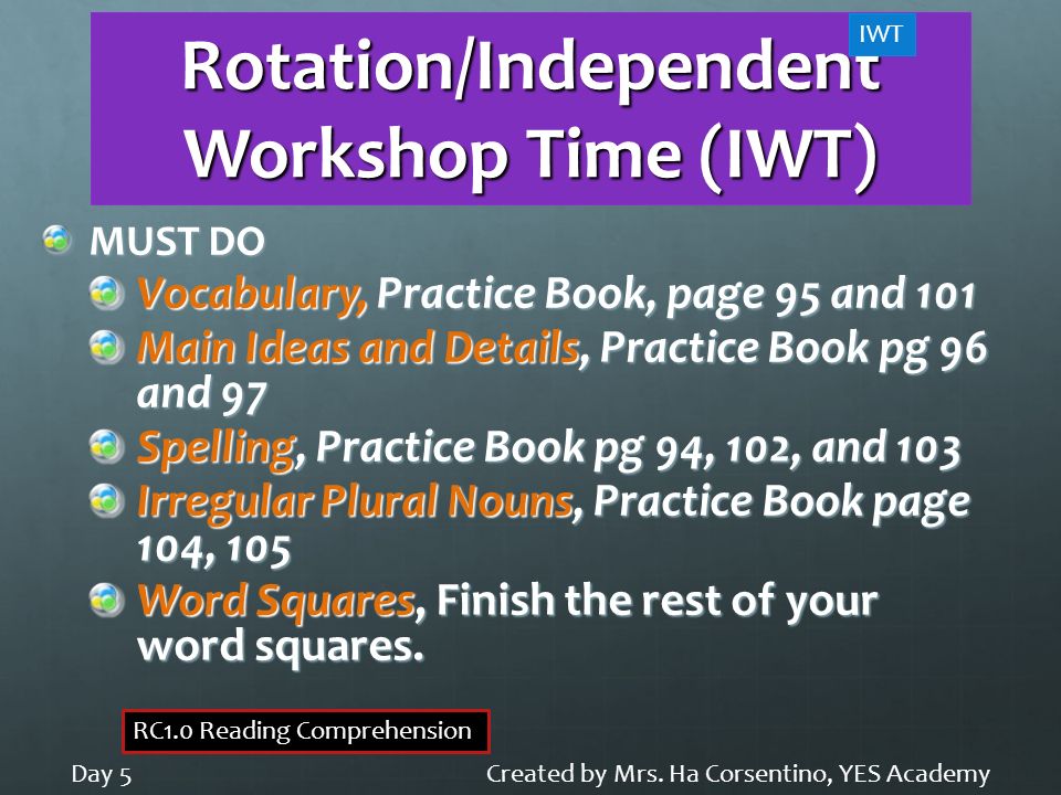 Rotation/Independent Workshop Time (IWT) MUST DO Vocabulary, Practice Book, page 95 and 101 Main Ideas and Details, Practice Book pg 96 and 97 Spelling, Practice Book pg 94, 102, and 103 Irregular Plural Nouns, Practice Book page 104, 105 Word Squares, Finish the rest of your word squares.