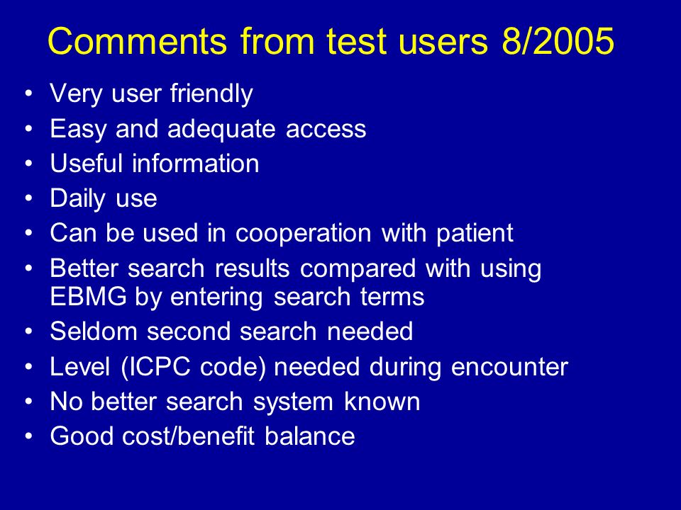 Comments from test users 8/2005 Very user friendly Easy and adequate access Useful information Daily use Can be used in cooperation with patient Better search results compared with using EBMG by entering search terms Seldom second search needed Level (ICPC code) needed during encounter No better search system known Good cost/benefit balance