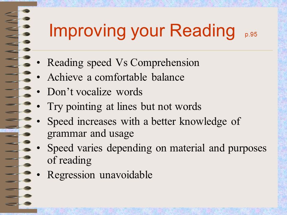 Improving your Reading p.95 Reading speed Vs Comprehension Achieve a comfortable balance Don’t vocalize words Try pointing at lines but not words Speed increases with a better knowledge of grammar and usage Speed varies depending on material and purposes of reading Regression unavoidable